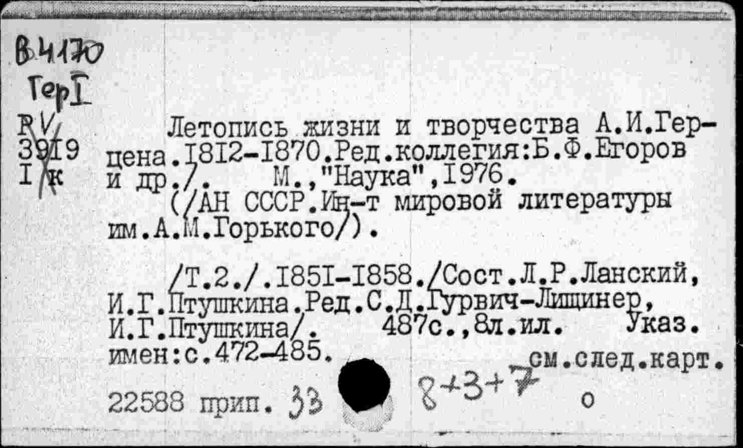 ﻿(£>MW
Î«I>I
FV/ Летопись жизни и творчества А.И.Гер-9 цена. 1812-1870 Ред. коллегия : Б. Ф. Егоров 1/*к и др./.	М., "Наука", 1976.
(/АН СССР. Ин-т мировой литературы им. А.М.Горького/).
/Т.2./.1851-1858./Сост.Л.Р.Ланский, И. Г. Птушкина .Ред. С. Д .Гурвич-Лищинер, И.Г.Птушкина/.	487с.,8л.ил.	Указ,
имен: с. 472-485.^^	^см. с лед. карт.
22588 прип.	' о